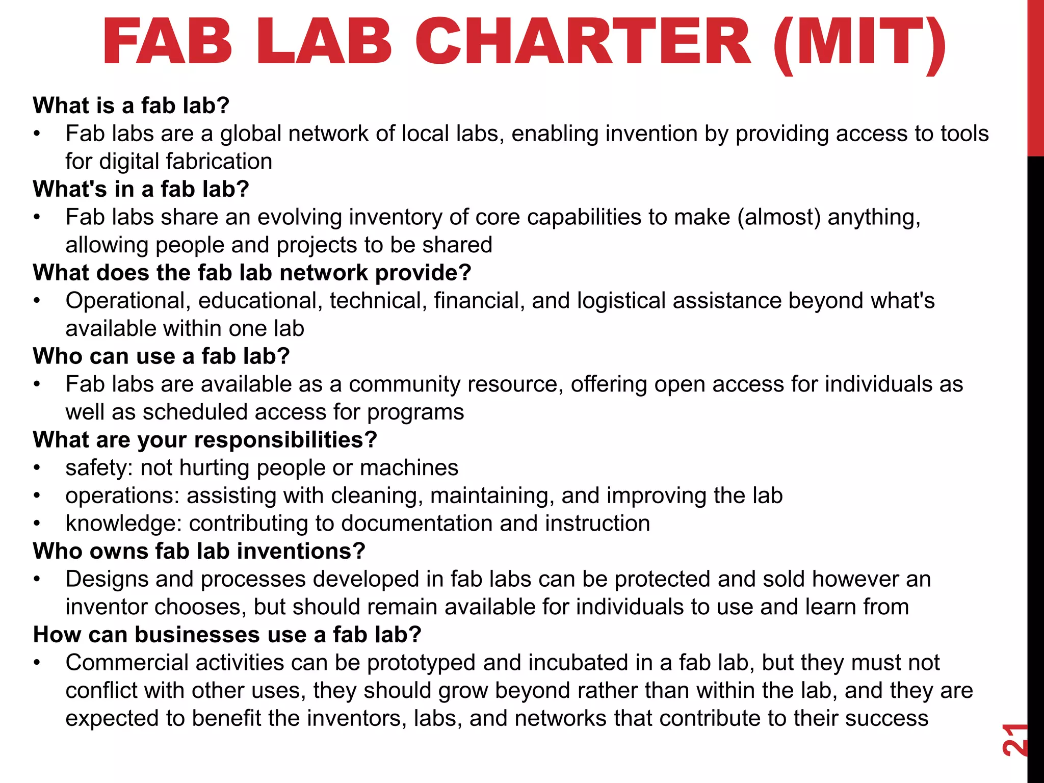 21
FAB LAB CHARTER (MIT)
What is a fab lab?
• Fab labs are a global network of local labs, enabling invention by providing access to tools
for digital fabrication
What's in a fab lab?
• Fab labs share an evolving inventory of core capabilities to make (almost) anything,
allowing people and projects to be shared
What does the fab lab network provide?
• Operational, educational, technical, financial, and logistical assistance beyond what's
available within one lab
Who can use a fab lab?
• Fab labs are available as a community resource, offering open access for individuals as
well as scheduled access for programs
What are your responsibilities?
• safety: not hurting people or machines
• operations: assisting with cleaning, maintaining, and improving the lab
• knowledge: contributing to documentation and instruction
Who owns fab lab inventions?
• Designs and processes developed in fab labs can be protected and sold however an
inventor chooses, but should remain available for individuals to use and learn from
How can businesses use a fab lab?
• Commercial activities can be prototyped and incubated in a fab lab, but they must not
conflict with other uses, they should grow beyond rather than within the lab, and they are
expected to benefit the inventors, labs, and networks that contribute to their success
 