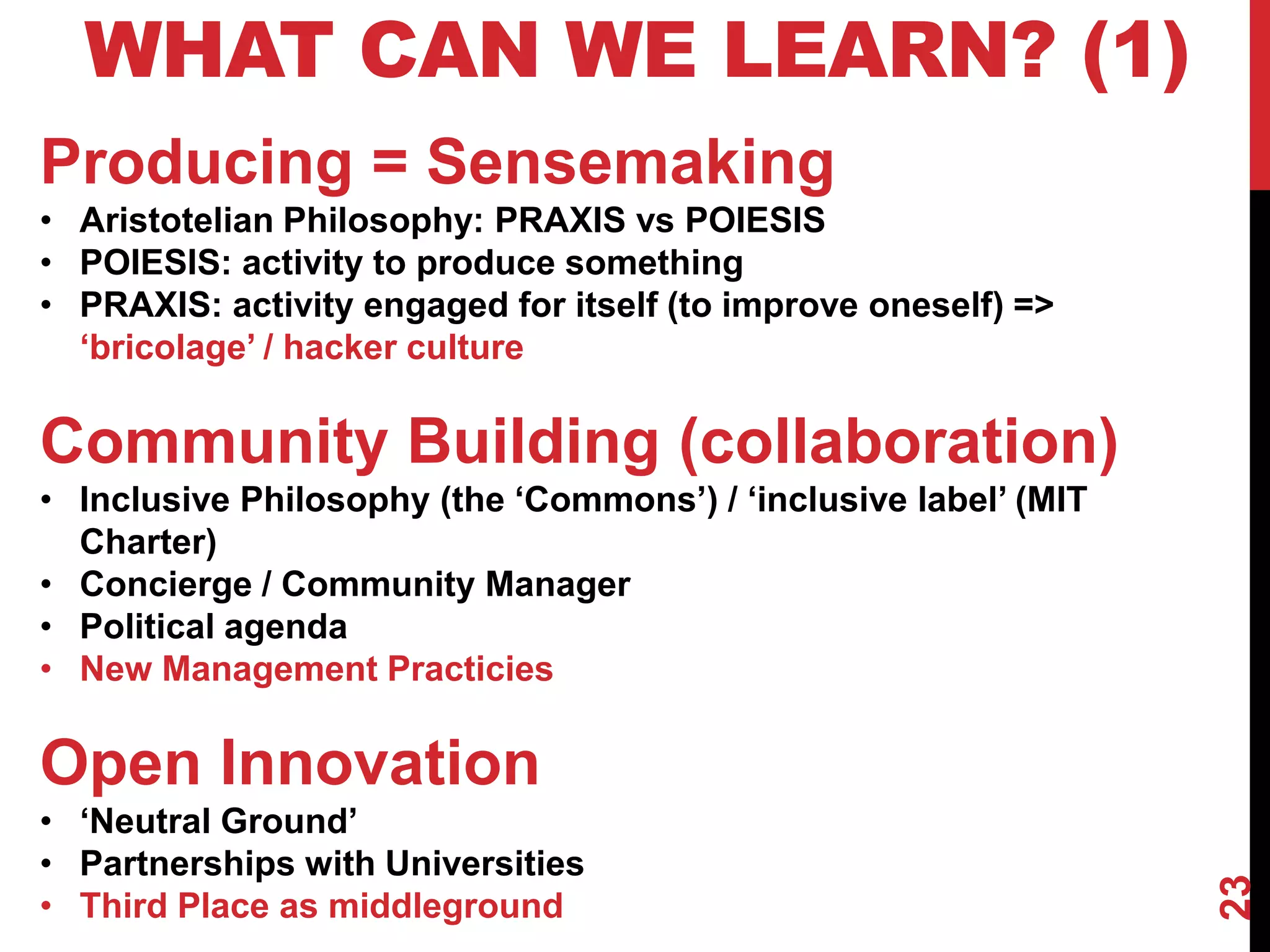 23
WHAT CAN WE LEARN? (1)
Producing = Sensemaking
• Aristotelian Philosophy: PRAXIS vs POIESIS
• POIESIS: activity to produce something
• PRAXIS: activity engaged for itself (to improve oneself) =>
‘bricolage’ / hacker culture
Community Building (collaboration)
• Inclusive Philosophy (the ‘Commons’) / ‘inclusive label’ (MIT
Charter)
• Concierge / Community Manager
• Political agenda
• New Management Practicies
Open Innovation
• ‘Neutral Ground’
• Partnerships with Universities
• Third Place as middleground
 