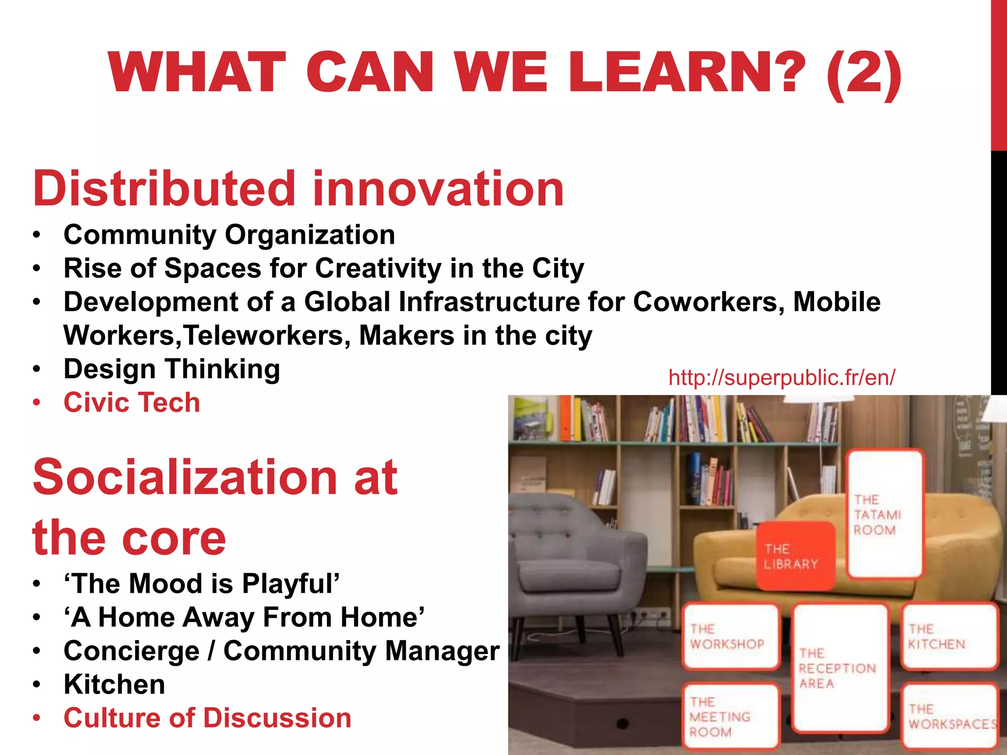24
WHAT CAN WE LEARN? (2)
Distributed innovation
• Community Organization
• Rise of Spaces for Creativity in the City
• Development of a Global Infrastructure for Coworkers, Mobile
Workers,Teleworkers, Makers in the city
• Design Thinking
• Civic Tech
Socialization at
the core
• ‘The Mood is Playful’
• ‘A Home Away From Home’
• Concierge / Community Manager
• Kitchen
• Culture of Discussion
http://superpublic.fr/en/
 