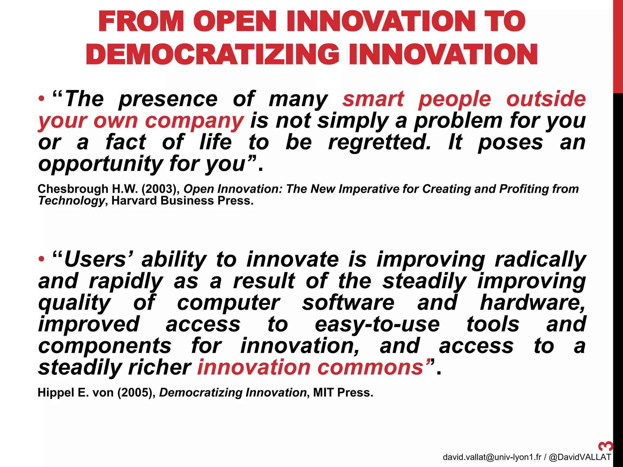 FROM OPEN INNOVATION TO
DEMOCRATIZING INNOVATION
• ‘‘The presence of many smart people outside
your own company is not simply a problem for you
or a fact of life to be regretted. It poses an
opportunity for you’’.
Chesbrough H.W. (2003), Open Innovation: The New Imperative for Creating and Profiting from
Technology, Harvard Business Press.
• ‘‘Users’ ability to innovate is improving radically
and rapidly as a result of the steadily improving
quality of computer software and hardware,
improved access to easy-to-use tools and
components for innovation, and access to a
steadily richer innovation commons’’.
Hippel E. von (2005), Democratizing Innovation, MIT Press.
david.vallat@univ-lyon1.fr / @DavidVALLAT
3
AIMS 2017
 