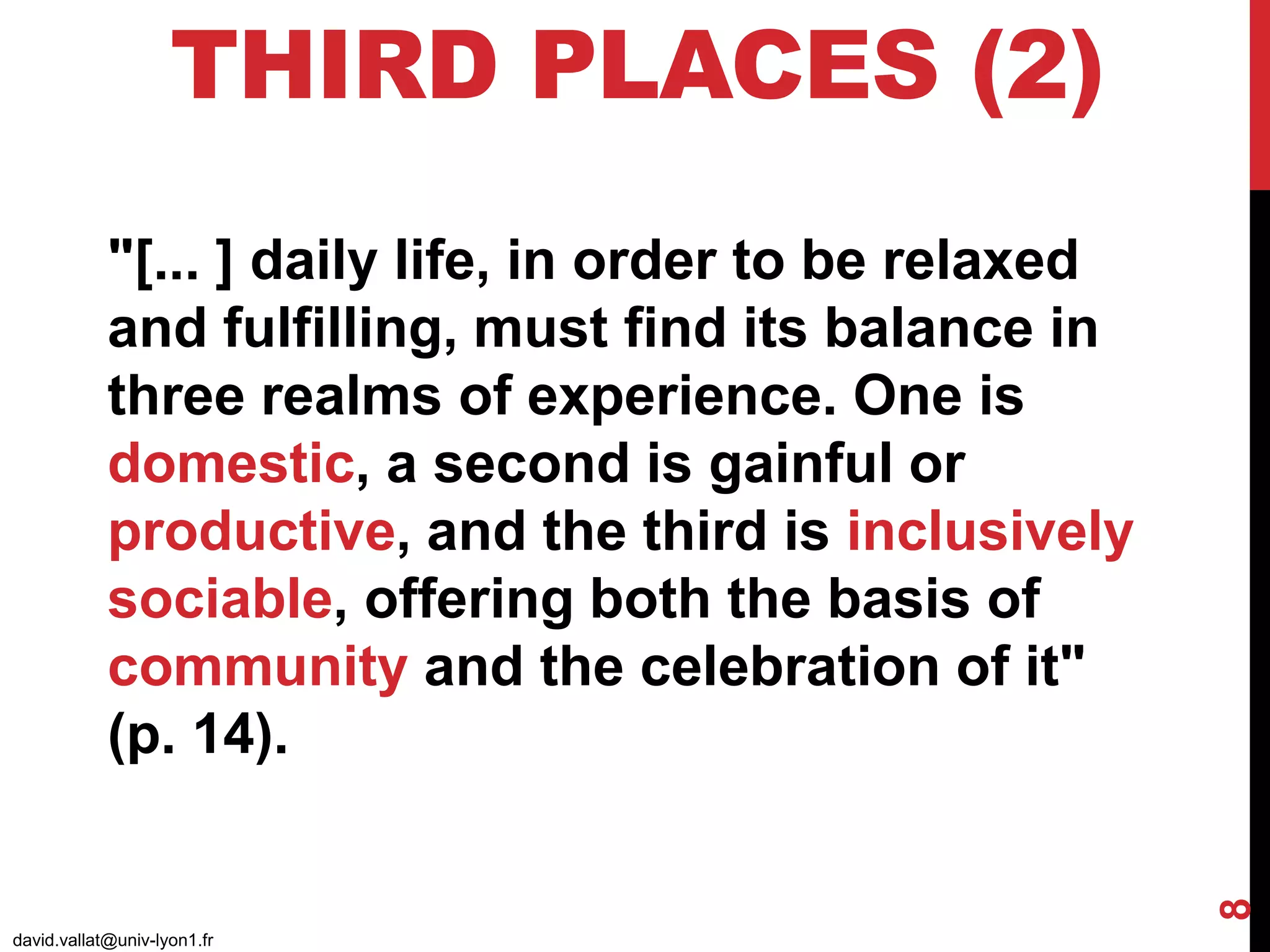 THIRD PLACES (2)
david.vallat@univ-lyon1.fr
8
"[... ] daily life, in order to be relaxed
and fulfilling, must find its balance in
three realms of experience. One is
domestic, a second is gainful or
productive, and the third is inclusively
sociable, offering both the basis of
community and the celebration of it"
(p. 14).
 