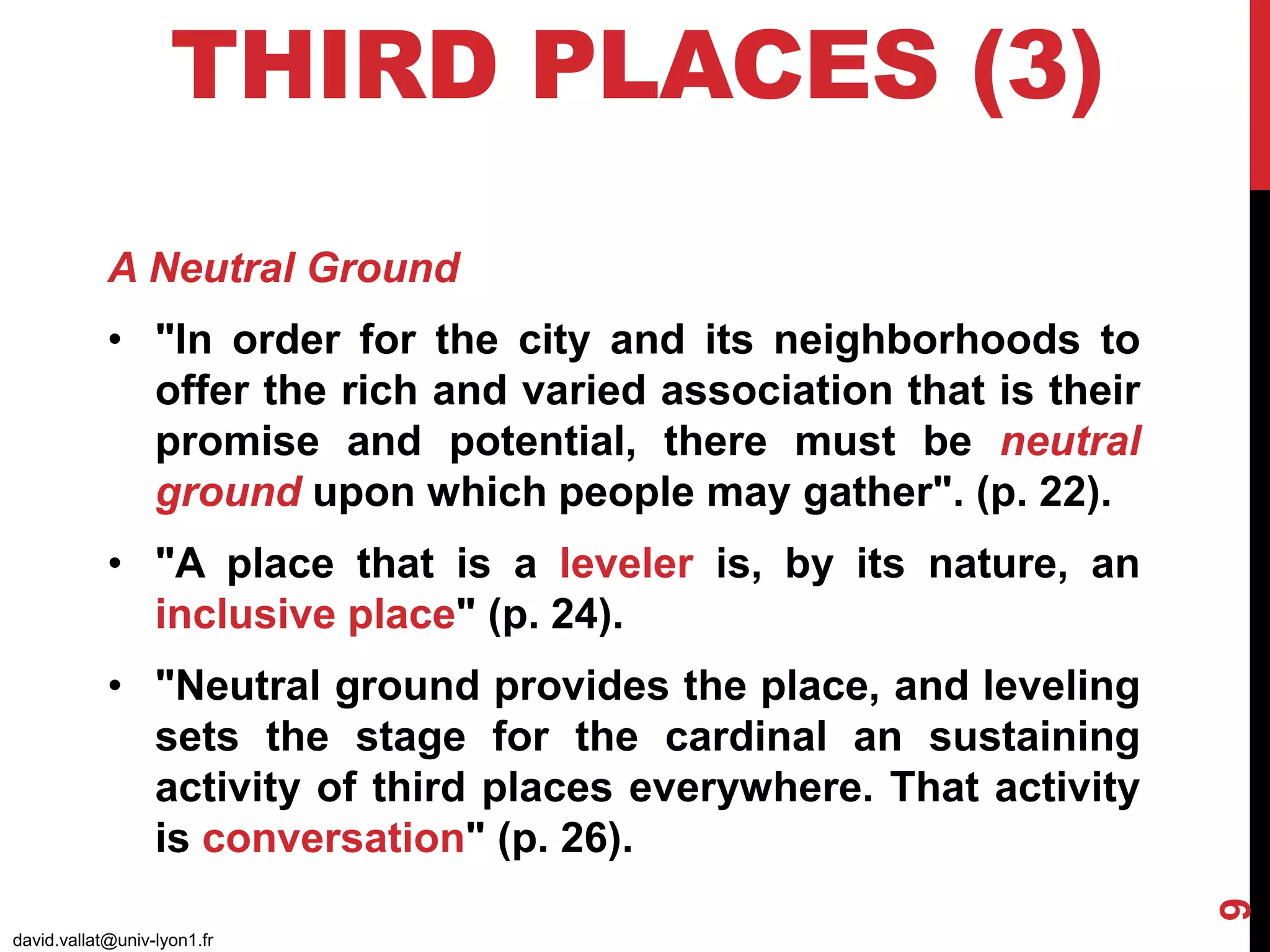 THIRD PLACES (3)
david.vallat@univ-lyon1.fr
9
A Neutral Ground
• "In order for the city and its neighborhoods to
offer the rich and varied association that is their
promise and potential, there must be neutral
ground upon which people may gather". (p. 22).
• "A place that is a leveler is, by its nature, an
inclusive place" (p. 24).
• "Neutral ground provides the place, and leveling
sets the stage for the cardinal an sustaining
activity of third places everywhere. That activity
is conversation" (p. 26).
 