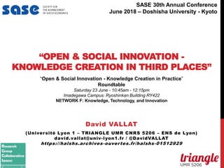 “OPEN & SOCIAL INNOVATION -
KNOWLEDGE CREATION IN THIRD PLACES”
David VALLAT
(Université Lyon 1 – TRIANGLE UMR CNRS 5206 – ENS de Lyon)
david.vallat@univ-lyon1.fr / @DavidVALLAT
https://halshs.archives-ouvertes.fr/halshs-01512929
“Open & Social Innovation - Knowledge Creation in Practice”
Roundtable
Saturday 23 June - 10:45am - 12:15pm
Imadegawa Campus: Ryoshinkan Building RY422
NETWORK F: Knowledge, Technology, and Innovation
niversité Lyon 1
Associated Entries
David Vallat
Session
eatured Panel - Author Meets Critics: "Capital without Borders: Wealth Managers and the One Percent" by Brooke
Harrington (Harvard University Press, 2016)
eatured Panels & Speakers
Thursday, June 29, 2017
10:45 AM - 12:15 PM
Rockefeller - AMPHI C
Session
eatured Panel - Author Meets Critics: "L'ordre de la dette: Enquête sur les infortunes de l’État et la prospérité du
marché" by Benjamin Lemoine (La Découverte, 2016)
SASE 30th Annual Conference
June 2018 – Doshisha University - Kyoto
 