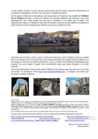 va del romànic al gòtic. Té una sola nau coberta amb volta de canó, sense absis diferenciat i el
campanar és d'espadanya. És bonic de veure però l’autobús ens espera.
Ara les ganes d’arribar ja es fan paleses, però quan menys te l’esperes veus el poble de Vallbona
de les Monges allà baix, al mig de la petita vall, presidit clarament pel monestir i les seves
dependències. Des d’aquí queda ben clar que el monestir va ser abans que el poble. Una
disposició de l’època va obligar als convents de monges a estar en un lloc habitat, les empenyé a
cedir terres per acollir camperols que amb les seves cases complissin la llei.




Aprofitem per fer fotos i avall a veure si tenim uns minuts per veure l’església. Teniu en compte
que si us animeu a fer la ruta del Císter, aquí trobareu aixopluc, les monges us ben acolliran en el
seu alberg i us donaran un sopar d’allò més bo. A més, a prop hi ha el balneari de Rocallaura, per
assaborir les seves aigües i gaudir d’un immillorable repòs que haurà d’esperar a un altre
moment.
Hi ha tanta informació i tantes fotos sobre Vallbona de les Monges que crec que ara no és el lloc
per fer-ho. Us recomano visitar http://www.monestirvallbona.cat/ , la pàgina web oficial del
monestir i vosaltres mateixos.




VISITES GUIADES:
Barberà de la Conca: CASTELL + ESGLÉSIA + CELLER MODERNISTA + TAST DE VI VISITA Adults 5€, jubilats 3,5€, nens fins als 12 anys gratuït.
DISSABTE: A les 11.00 h i a les 17.00 h DIUMENGE: A les 11.00h O bé trucar a l’Oficina Comarcal de Turisme per concertar visita al 977 871 247
Vallbona de les Monges, monestir : Tf. 973 33 02 66 Estiu: de març a octubre: Laborables, de 10.30 a 13.30 h i de 16.30 a 18.45 h.
Diumenges i festes de precepte, de 12 a 13.30 h i de 16.30 a 18.45 h. Hivern:de novembre a febrer Laborables, de 10.30 a 13.30
h i de 16.30 a 18 h. Dilluns no festius, tancat, excepte agost. Totes les visites són guiades i d’una durada de 30 minuts. No he
trobat el preu
APLEC AL SANTUARI DEL TALLAT. N’hi ha almenys un el primer diumenge de maig i un altre el penúltim diumenge d’agost. A Rocallaura es celebra una festa en honor a la Mare de Déu del Tallat el segon diumenge d’octubre.

I moltes altres coses interessants les podeu veure en webs que he consultat, destacant les següents:
http://www.concaturisme.cat/quefer/senderisme/senderisme.php                                                                                                                         http://www.barberadelaconca.cat
www.solivella.cat                       http://patrimoni.serviconca.org/                                                                                                              http://www.larutadelcister.info/
www.concadebarbera.info/media/.../Cami%20Ral%20del%20Tallat.p...                                                                                                               http://www.sanstrave.com/

                                                                                                                                                                                           Mataró, a 18 de gener de 2012
                                                                                                                                                                                                         Manuela Martín
 