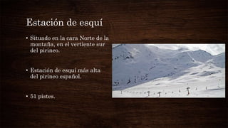 Estación de esquí
• Situado en la cara Norte de la
montaña, en el vertiente sur
del pirineo.
• Estación de esquí más alta
del pirineo español.
• 51 pistes.
 