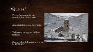 ¿Qué es?
• Pequeño conjunto de
municipios pirenaicos.
• Ayuntamiento en Barruera.
• Valle con una gran belleza
natural.
• Gran valor del patrimonio de
la UNESCO.
 