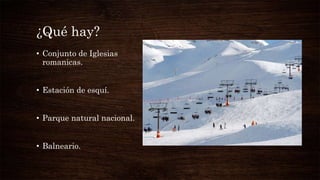 ¿Qué hay?
• Conjunto de Iglesias
romanicas.
• Estación de esquí.
• Parque natural nacional.
• Balneario.
 