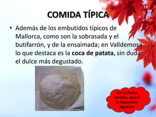 COMIDA TÍPICA
• Además de los embutidos típicos de
Mallorca, como son la sobrasada y el
butifarrón, y de la ensaimada; en Valldemosa
lo que destaca es la coca de patata, sin duda
el dulce más degustado.

Con la flecha
derecha, pasa a
la diapositiva
siguiente

 