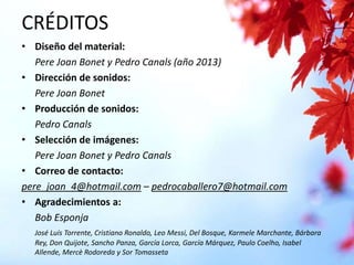 CRÉDITOS
• Diseño del material:
Pere Joan Bonet y Pedro Canals (año 2013)
• Dirección de sonidos:
Pere Joan Bonet
• Producción de sonidos:
Pedro Canals
• Selección de imágenes:
Pere Joan Bonet y Pedro Canals
• Correo de contacto:
pere_joan_4@hotmail.com – pedrocaballero7@hotmail.com
• Agradecimientos a:
Bob Esponja
José Luís Torrente, Cristiano Ronaldo, Leo Messi, Del Bosque, Karmele Marchante, Bárbara
Rey, Don Quijote, Sancho Panza, García Lorca, García Márquez, Paulo Coelho, Isabel
Allende, Mercè Rodoreda y Sor Tomasseta

 