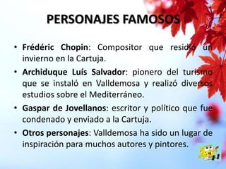 PERSONAJES FAMOSOS
• Frédéric Chopin: Compositor que residió un
invierno en la Cartuja.
• Archiduque Luís Salvador: pionero del turismo
que se instaló en Valldemosa y realizó diversos
estudios sobre el Mediterráneo.
• Gaspar de Jovellanos: escritor y político que fue
condenado y enviado a la Cartuja.
• Otros personajes: Valldemosa ha sido un lugar de
inspiración para muchos autores y pintores.

 