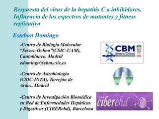 Respuesta del virus de la hepatitis C a inhibidores. 
Influencia de los espectros de mutantes y fitness 
replicativo 
Esteban Domingo 
-Centro de Biología Molecular 
“Severo Ochoa”(CSIC-UAM), 
Cantoblanco, Madrid 
edomingo@cbm.csic.es 
-Centro de Astrobiología 
(CSIC-INTA), Torrejón de 
Ardoz, Madrid 
-Centro de Investigación Biomédica 
en Red de Enfermedades Hepáticas 
y Digestivas (CIBERehd), Barcelona 
 