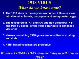 1918 VIRUS
What do we know now?
1. The 1918 virus is the only known human influenza virus
lethal to mice, ferrets, macaques and embryonated eggs
2. The glycoprotein (HA and NA) and non-structural (NS1
and PB1-F2 genes) of the virus contribute to enhanced
virulence
3. Viruses containing 1918 genes are sensitive to existing
antivirals
4. H1N1 based vaccines are protective
Would a 1918-like HIN1 virus be today as lethal as in
1918?
 