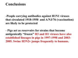 Conclusions
-People carrying antibodies against H1N1 viruses
that circulated 1918-1950 and A/NJ/76 (vaccination)
are likely to be protected
- Pigs act as reservoirs for strains that become
antigenically “frozen” H3 and H1 viruses have also
established lineages in pigs in 1997-1998 and 2003-
2005. Swine H3N2v jumps frequently to humans.
 