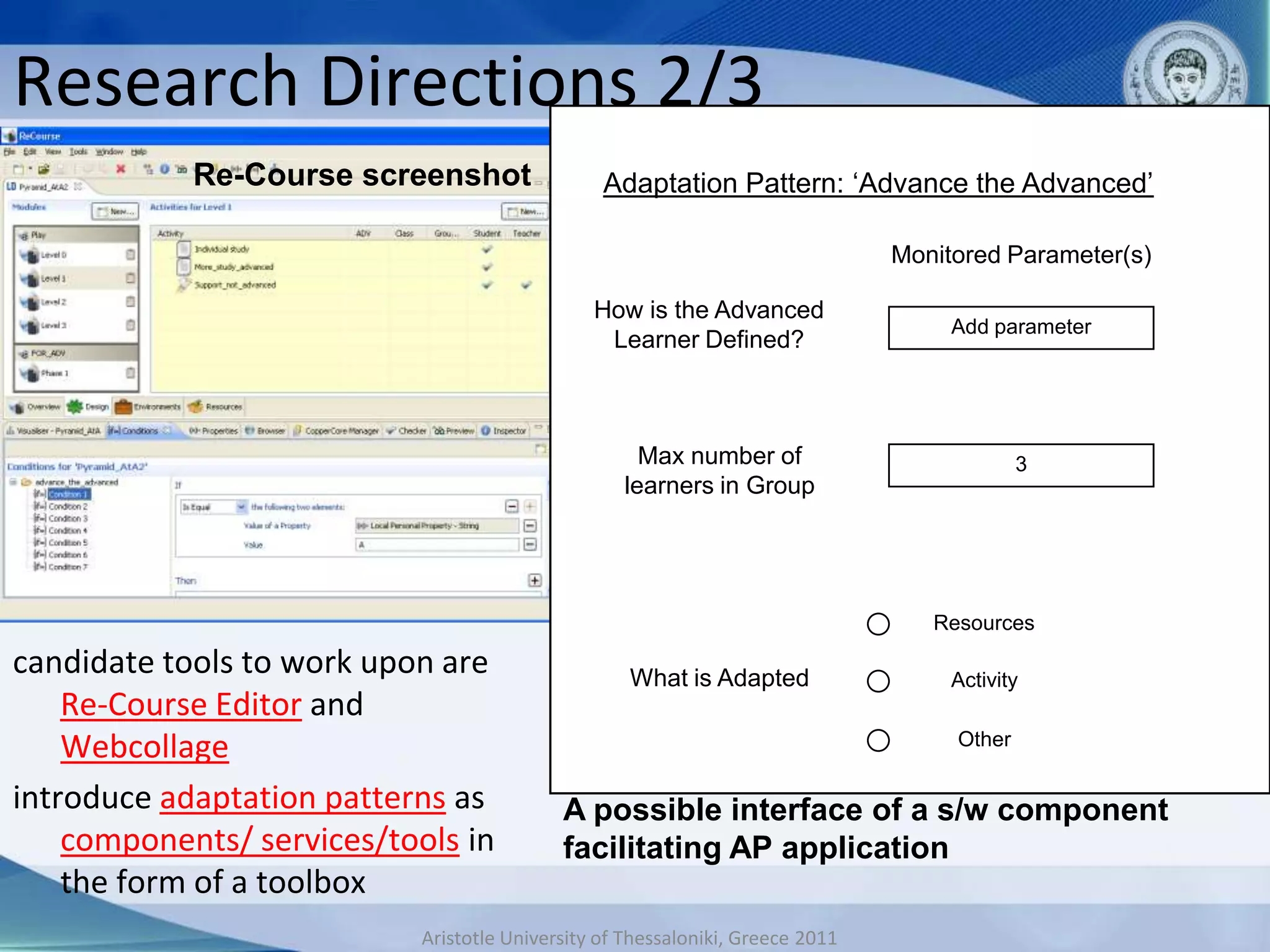 Research Directions 2/3
            Re-Course screenshot                Adaptation Pattern: ‘Advance the Advanced’
                                                    ………………………….
                                                               Monitored Parameter(s)

                                               How is the Advanced
                                                                                Add parameter
                                                Learner Defined?


                                                       SCRIPT PHASE:
                                                    MaxIndividualof
                                                        number Study                     3
                                                  learners in Group




                                                                               Resources

candidate tools to work upon are                    ………………………….
                                                   What is Adapted              Activity
    Re-Course Editor and
    Webcollage                                                                   Other

introduce adaptation patterns as           A possible interface of a s/w component
    components/ services/tools in          facilitating AP application
    the form of a toolbox
                           Aristotle University of Thessaloniki, Greece 2011
 