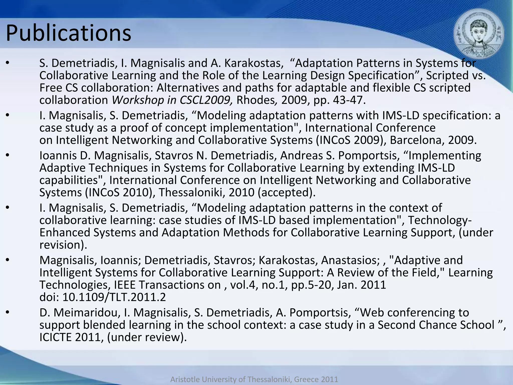 Publications
•   S. Demetriadis, I. Magnisalis and A. Karakostas, “Adaptation Patterns in Systems for
    Collaborative Learning and the Role of the Learning Design Specification”, Scripted vs.
    Free CS collaboration: Alternatives and paths for adaptable and flexible CS scripted
    collaboration Workshop in CSCL2009, Rhodes, 2009, pp. 43-47.
•   I. Magnisalis, S. Demetriadis, “Modeling adaptation patterns with IMS-LD specification: a
    case study as a proof of concept implementation", International Conference
    on Intelligent Networking and Collaborative Systems (INCoS 2009), Barcelona, 2009.
•   Ioannis D. Magnisalis, Stavros N. Demetriadis, Andreas S. Pomportsis, “Implementing
    Adaptive Techniques in Systems for Collaborative Learning by extending IMS-LD
    capabilities", International Conference on Intelligent Networking and Collaborative
    Systems (INCoS 2010), Thessaloniki, 2010 (accepted).
•   I. Magnisalis, S. Demetriadis, “Modeling adaptation patterns in the context of
    collaborative learning: case studies of IMS-LD based implementation", Technology-
    Enhanced Systems and Adaptation Methods for Collaborative Learning Support, (under
    revision).
•   Magnisalis, Ioannis; Demetriadis, Stavros; Karakostas, Anastasios; , "Adaptive and
    Intelligent Systems for Collaborative Learning Support: A Review of the Field," Learning
    Technologies, IEEE Transactions on , vol.4, no.1, pp.5-20, Jan. 2011
    doi: 10.1109/TLT.2011.2
•   D. Meimaridou, I. Magnisalis, S. Demetriadis, A. Pomportsis, “Web conferencing to
    support blended learning in the school context: a case study in a Second Chance School ”,
    ICICTE 2011, (under review).


                            Aristotle University of Thessaloniki, Greece 2011
 