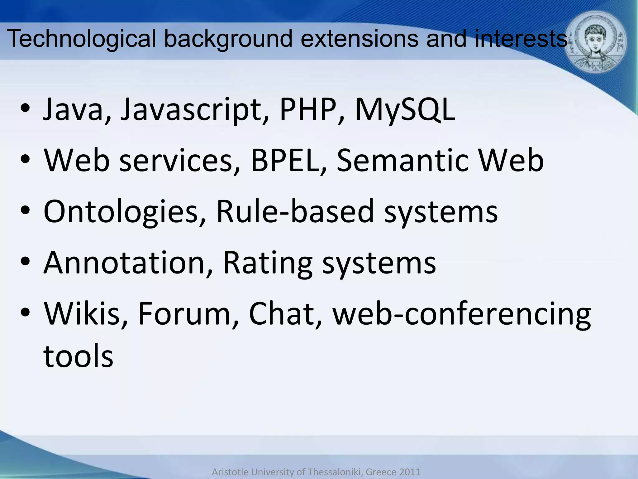 Technological background extensions and interests

 •   Java, Javascript, PHP, MySQL
 •   Web services, BPEL, Semantic Web
 •   Ontologies, Rule-based systems
 •   Annotation, Rating systems
 •   Wikis, Forum, Chat, web-conferencing
     tools


                 Aristotle University of Thessaloniki, Greece 2011
 