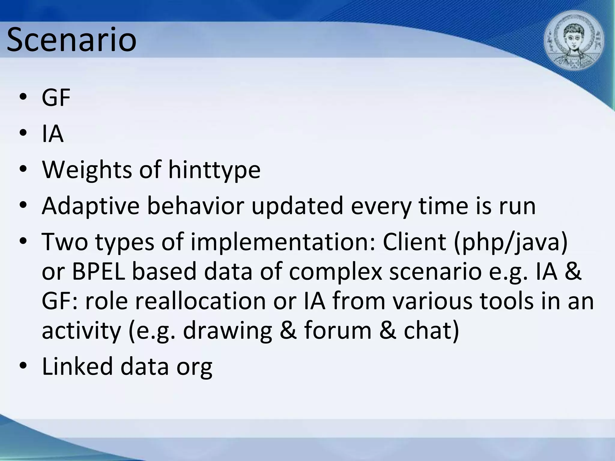 Scenario
• GF
• IA
• Weights of hinttype
• Adaptive behavior updated every time is run
• Two types of implementation: Client (php/java)
  or BPEL based data of complex scenario e.g. IA &
  GF: role reallocation or IA from various tools in an
  activity (e.g. drawing & forum & chat)
• Linked data org
 