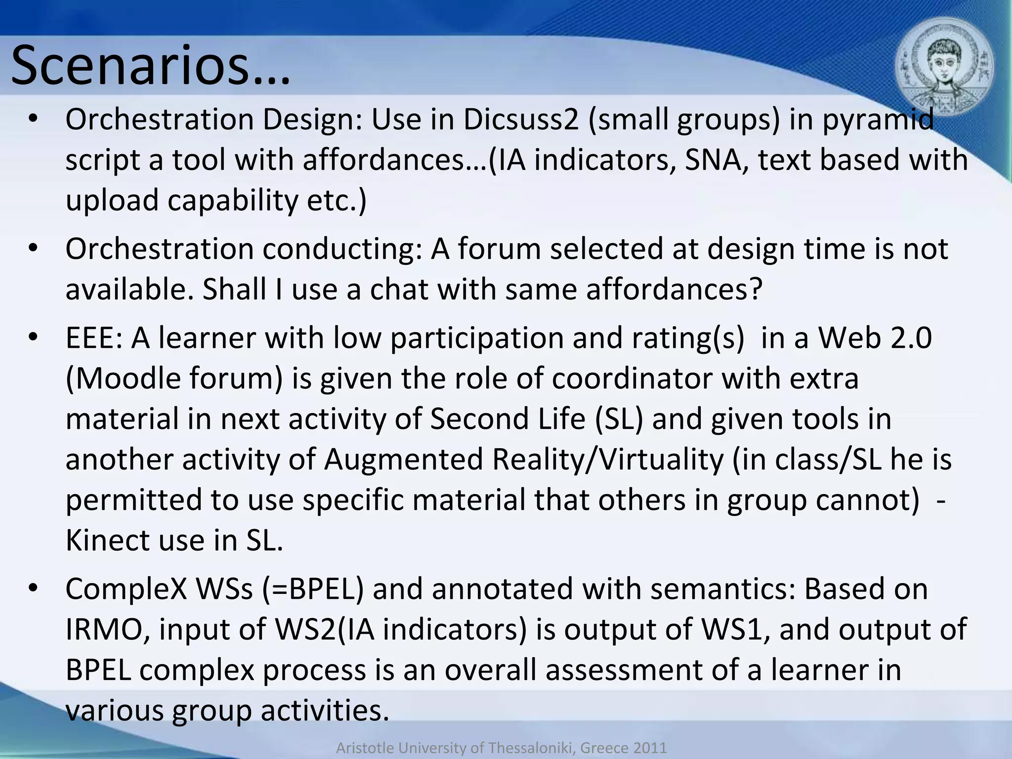 Scenarios…
• Orchestration Design: Use in Dicsuss2 (small groups) in pyramid
  script a tool with affordances…(IA indicators, SNA, text based with
  upload capability etc.)
• Orchestration conducting: A forum selected at design time is not
  available. Shall I use a chat with same affordances?
• EEE: A learner with low participation and rating(s) in a Web 2.0
  (Moodle forum) is given the role of coordinator with extra
  material in next activity of Second Life (SL) and given tools in
  another activity of Augmented Reality/Virtuality (in class/SL he is
  permitted to use specific material that others in group cannot) -
  Kinect use in SL.
• CompleX WSs (=BPEL) and annotated with semantics: Based on
  IRMO, input of WS2(IA indicators) is output of WS1, and output of
  BPEL complex process is an overall assessment of a learner in
  various group activities.
                      Aristotle University of Thessaloniki, Greece 2011
 