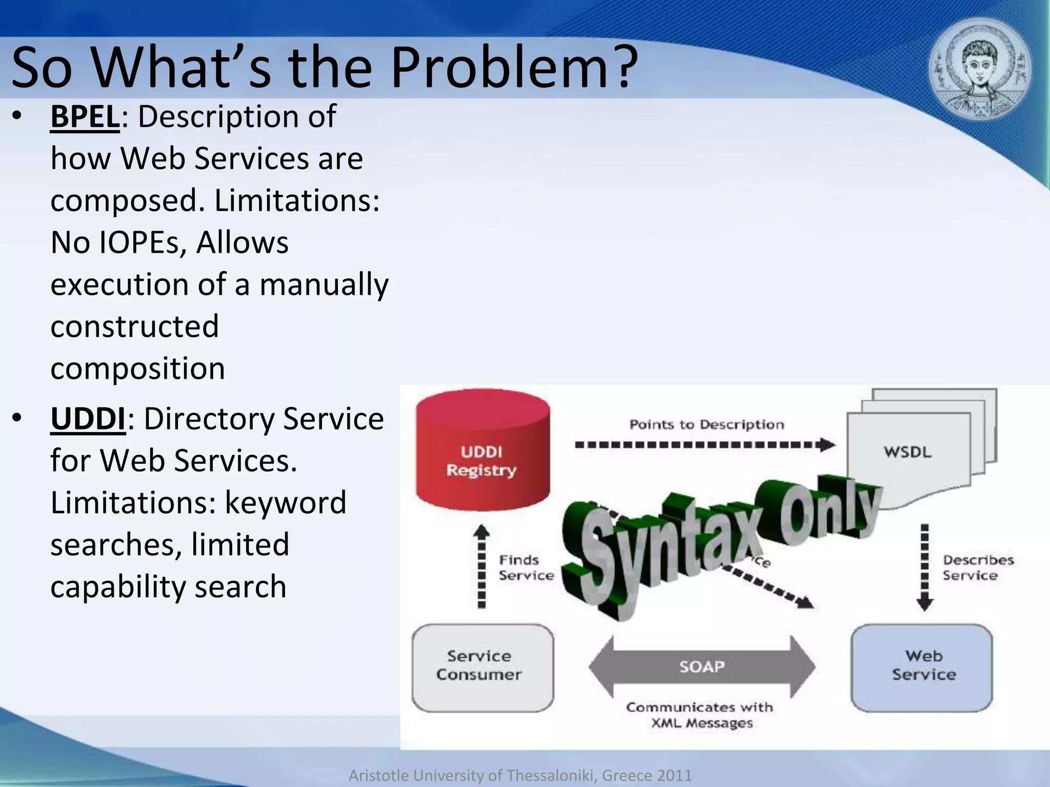 So What’s the Problem?
• BPEL: Description of
  how Web Services are
  composed. Limitations:
  No IOPEs, Allows
  execution of a manually
  constructed
  composition
• UDDI: Directory Service
  for Web Services.
  Limitations: keyword
  searches, limited
  capability search




                      Aristotle University of Thessaloniki, Greece 2011
 
