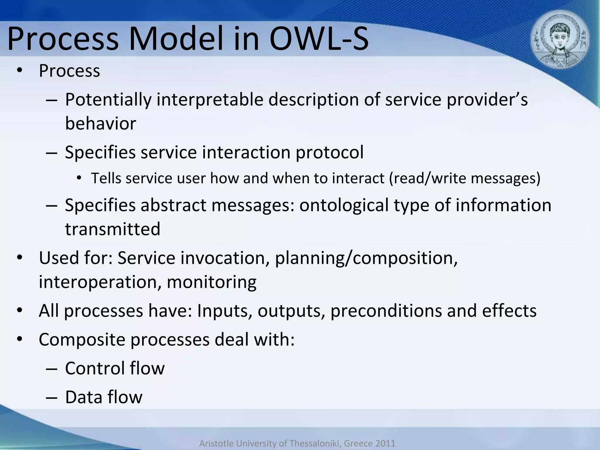 Process Model in OWL-S
• Process
   – Potentially interpretable description of service provider’s
     behavior
   – Specifies service interaction protocol
       • Tells service user how and when to interact (read/write messages)
   – Specifies abstract messages: ontological type of information
      transmitted
• Used for: Service invocation, planning/composition,
  interoperation, monitoring
• All processes have: Inputs, outputs, preconditions and effects
• Composite processes deal with:
   – Control flow
   – Data flow

                        Aristotle University of Thessaloniki, Greece 2011
 