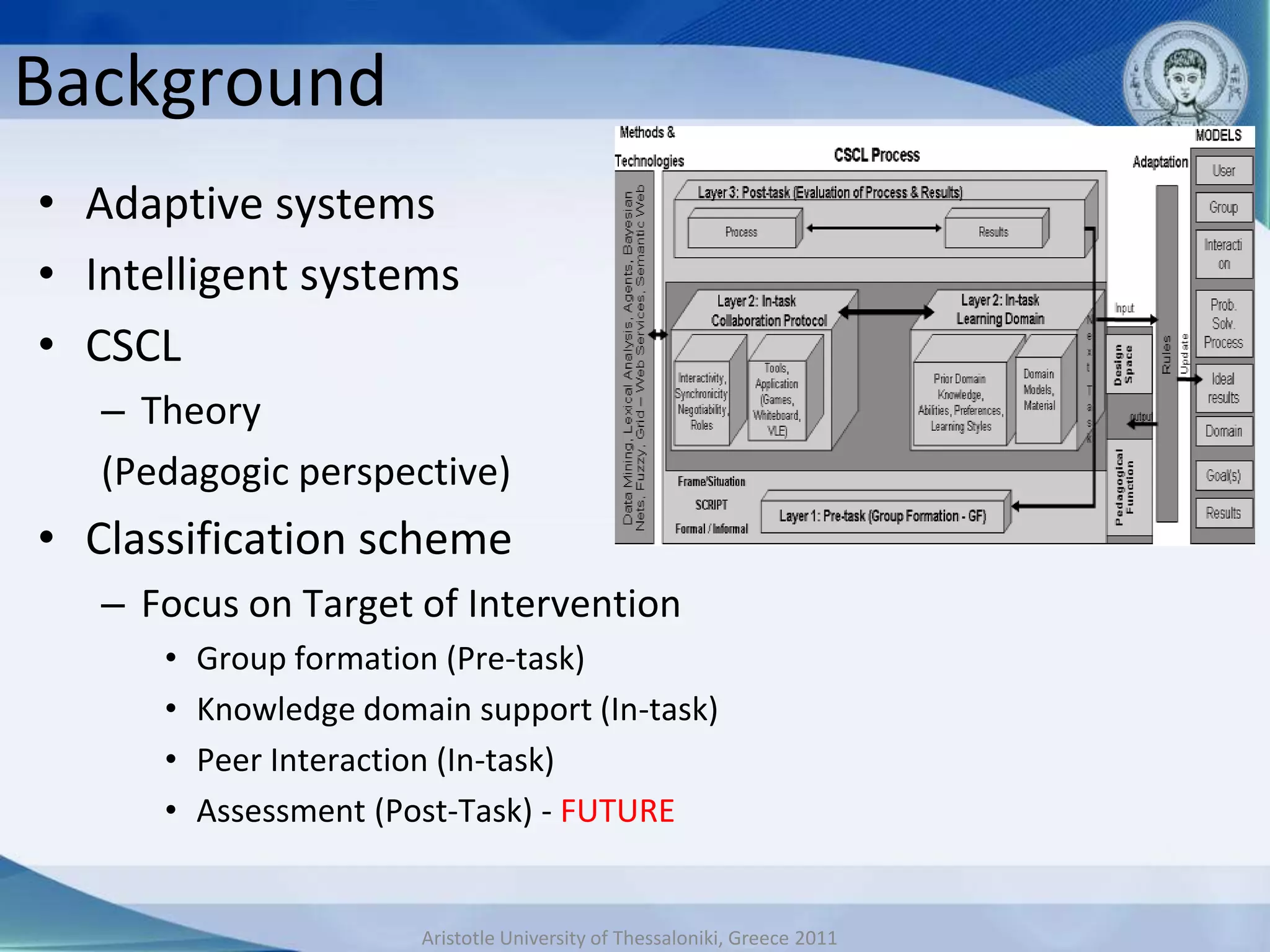 Background
• Adaptive systems
• Intelligent systems
• CSCL
   – Theory
   (Pedagogic perspective)
• Classification scheme
   – Focus on Target of Intervention
      •   Group formation (Pre-task)
      •   Knowledge domain support (In-task)
      •   Peer Interaction (In-task)
      •   Assessment (Post-Task) - FUTURE


                        Aristotle University of Thessaloniki, Greece 2011
 