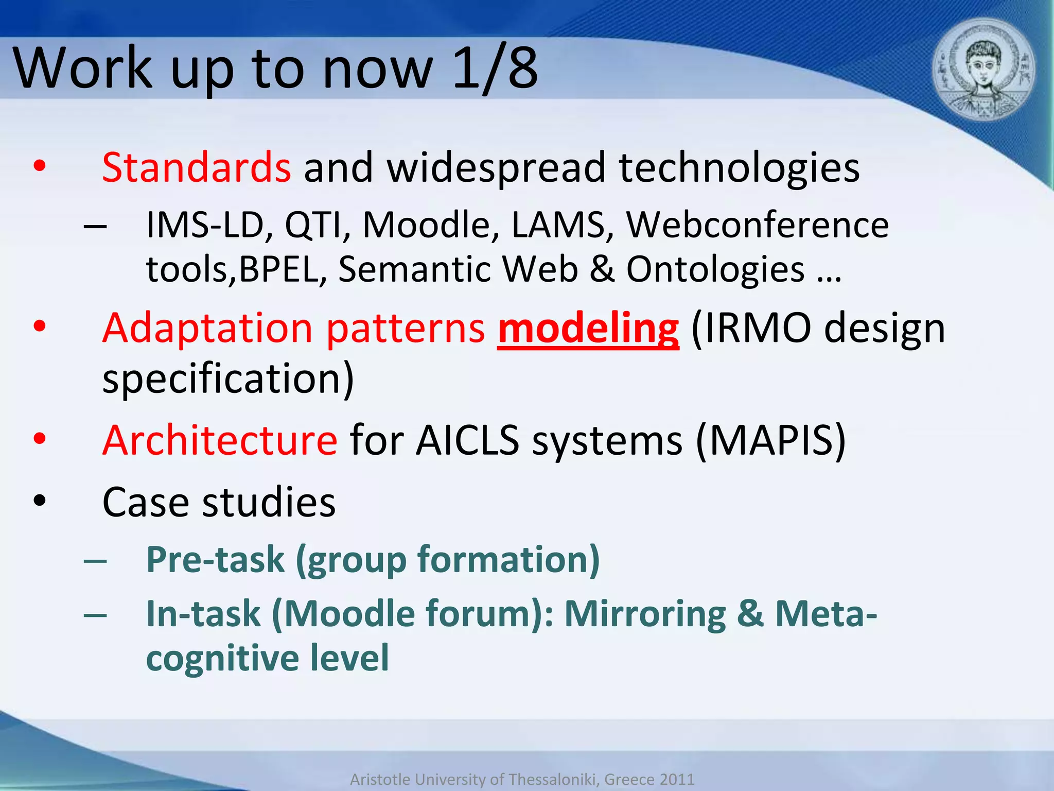 Work up to now 1/8
•   Standards and widespread technologies
    – IMS-LD, QTI, Moodle, LAMS, Webconference
      tools,BPEL, Semantic Web & Ontologies …
•   Adaptation patterns modeling (IRMO design
    specification)
•   Architecture for AICLS systems (MAPIS)
•   Case studies
    – Pre-task (group formation)
    – In-task (Moodle forum): Mirroring & Meta-
      cognitive level

                  Aristotle University of Thessaloniki, Greece 2011
 