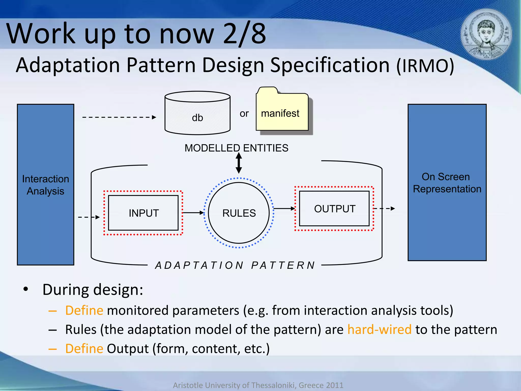 Work up to now 2/8
Adaptation Pattern Design Specification (IRMO)

                                 db            or    manifest


                               MODELLED ENTITIES


 Interaction                                                                     On Screen
  Analysis                                                                      Representation

                    INPUT                 RULES                     OUTPUT




                        ADAPTAT I O N PAT T E R N

 • During design:
       – Define monitored parameters (e.g. from interaction analysis tools)
       – Rules (the adaptation model of the pattern) are hard-wired to the pattern
       – Define Output (form, content, etc.)

                            Aristotle University of Thessaloniki, Greece 2011
 