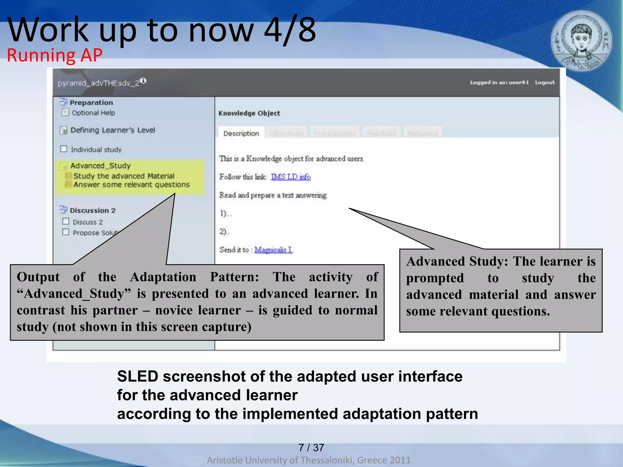 Work up to now 4/8
Running AP




                                                                               Advanced Study: The learner is
 Output of the Adaptation Pattern: The activity of                             prompted     to    study  the
 “Advanced_Study” is presented to an advanced learner. In                      advanced material and answer
 contrast his partner – novice learner – is guided to normal                   some relevant questions.
 study (not shown in this screen capture)


                 SLED screenshot of the adapted user interface
                 for the advanced learner
                 according to the implemented adaptation pattern

                                                       7 / 37
                                Aristotle University of Thessaloniki, Greece 2011
 