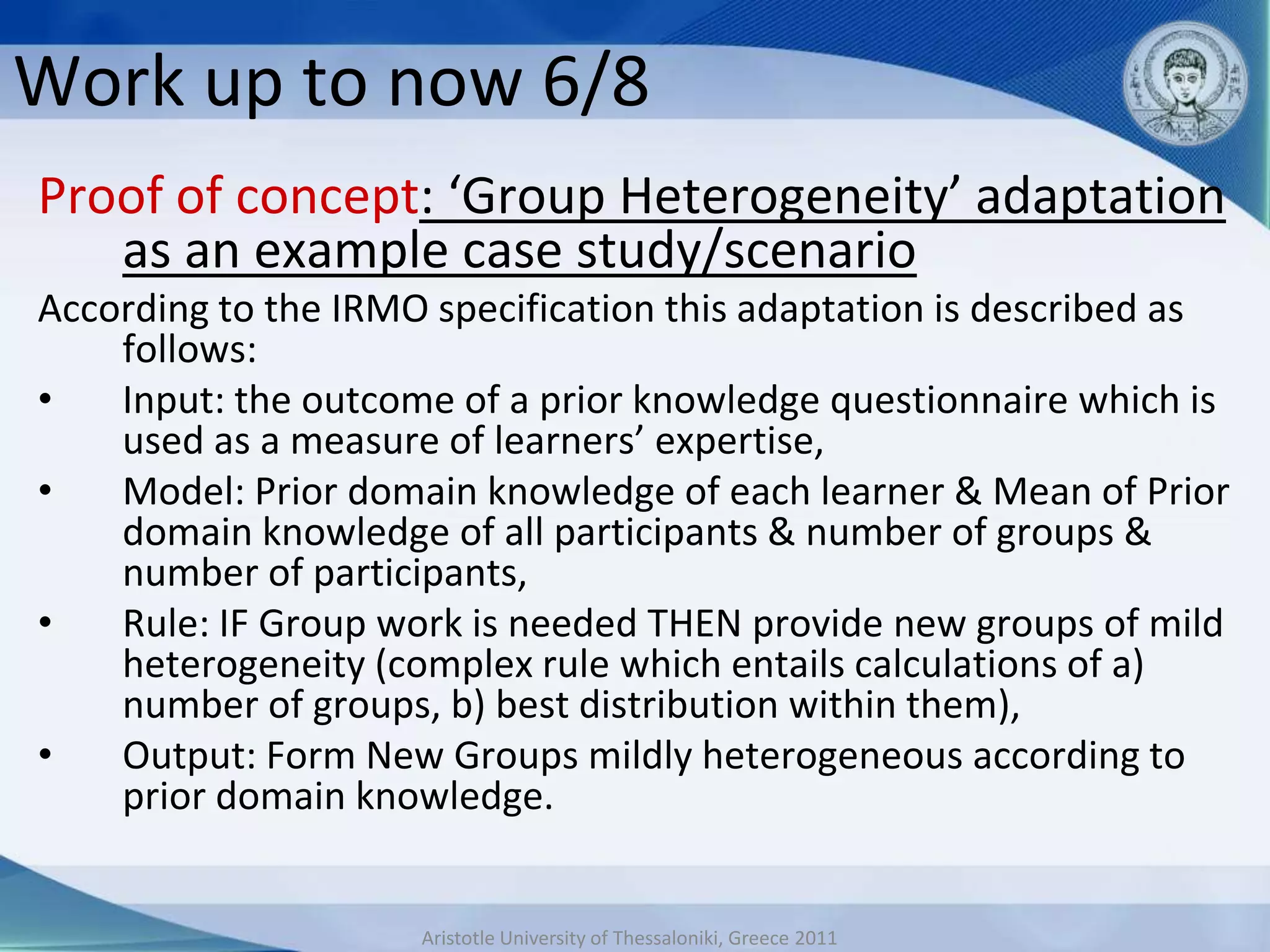 Work up to now 6/8
Proof of concept: ‘Group Heterogeneity’ adaptation
   as an example case study/scenario
According to the IRMO specification this adaptation is described as
    follows:
•   Input: the outcome of a prior knowledge questionnaire which is
    used as a measure of learners’ expertise,
•   Model: Prior domain knowledge of each learner & Mean of Prior
    domain knowledge of all participants & number of groups &
    number of participants,
•   Rule: IF Group work is needed THEN provide new groups of mild
    heterogeneity (complex rule which entails calculations of a)
    number of groups, b) best distribution within them),
•   Output: Form New Groups mildly heterogeneous according to
    prior domain knowledge.


                     Aristotle University of Thessaloniki, Greece 2011
 