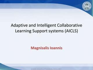 Adaptive and Intelligent Collaborative
  Learning Support systems (AICLS)


          Magnisalis Ioannis



          Aristotle University of Thessaloniki, Greece 2011
 