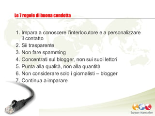 Impara a conoscere l’interlocutore e a personalizzare il contatto Sii trasparente Non fare spamming Concentrati sul blogger, non sui suoi lettori Punta alla qualità, non alla quantità Non considerare solo i giornalisti – blogger Continua a imparare Le 7 regole di buona condotta 