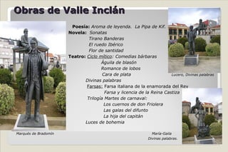 Obras de Valle Inclán Poesía:  Aroma de leyenda.  La Pipa de Kif.   Novela:  Sonatas    Tirano Banderas   El ruedo Ibérico   Flor de santidad   Teatro:   Ciclo mítico : Comedias bárbaras Águila de blasón Romance de lobos   Cara de plata  Lucero, Divinas palabras   Divinas palabras   Farsas:  Farsa italiana de la enamorada del Rey   Farsa y licencia de la Reina Castiza   Trilogía Martes de carnaval: Los cuernos de don Friolera Las galas del difunto La hija del capitán Luces de bohemia   Marqués de Bradomín  María-Gaila Divinas palabras. 