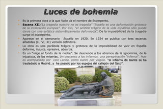 Luces de bohemia Es la primera obra a la que Valle da el nombre de Esperpento. Escena XII : ”La tragedia nuestra no es tragedia” “España es una deformación grotesca de la civilización europea”. Por eso, “el sentido trágico de la vida española sólo puede darse con una estética sistemáticamente deformada”.   De la imposibilidad de la tragedia surge el esperpento. Aparece en el semanario  España  en 1920. En 1924 se publica con tres escenas añadidas (II, VI, XI) versión definitiva. La obra es una parábola trágica y grotesca de la imposibilidad de vivir en España deforme, injusta, opresiva, absurda. Es un “viaje al fondo de la noche”. Se desciende a los abismos de la ignominia, de la injusticia, de las miserias.  Un descenso a los infiernos, una peregrinación “infernal”. Max es acompañado por  Don Latino, como Dante por Virgilio.  “el infierno de Dante se ha trasladado a Madrid…y  ha pasado por los espejos del callejón del Gato”. 