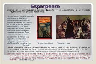 Esperpento Entronca con el  expresionismo  europeo,  Quevedo  y “ El esperpentismo lo ha inventado  Goya” ( afirma Valle en Luces de bohemia).  Érase un hombre a una nariz pegado érase una nariz superlativa, érase una alquitara medio viva, érase un peje espada mal barbado; era un reloj de sol mal encarado, érase un elefante boca arriba, érase una nariz sayón y escriba, un Ovidio Nasón mal narigado. Érase el espolón de una galera, érase una pirámide de Egipto, las doce tribus de narices era; érase un naricísimo infinito frisón archinariz, caratulera, sabáñón garrafal, morado y frito.  “El grito” Munch Eduard  “El Aquelarre” Goya Quevedo Estética deformante ilustrada con la referencia a los espejos cóncavos que decoraban la fachada de un comercio en la calle del Gato.  “  Los héroes clásicos han ido a pasearse en el callejón del Gato” “ Mi estética actual es transformar con matemática de espejo cóncavo las formas clásicas”. “ Hay tres modos de ver el mundo artística o estéticamente: de rodillas, en pie o levantado en el aire….Si los miramos desde arriba, resultarán como muñecos o peleles: los dioses se convierten en personajes de sainete (esta manera, muy española, es la que reconoce, por ejemplo, en Quevedo)”  Entrevista de 1928. 