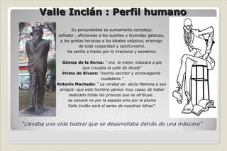 Valle Inclán : Perfil humano Su personalidad es sumamente compleja: soñador , aficionado a los cuentos y leyendas galaicas,  a las gestas heroicas a los ideales utópicos, enemigo  de toda vulgaridad y oportunismo. Se sentía a traído por lo irracional y esotérico. Gómez de la Serna:   “ era  la mejor máscara a pie que cruzaba la calle de Alcalá” Primo de Rivera:  “eximio escritor y extravagante  ciudadano.” Antonio Machado:  “ La verdad es- decía Mairena a sus  amigos- que este hombre parece muy capaz de haber realizado todas las proezas que se atribuye… se salvará no por la espada sino por la pluma Valle Inclán será el santo de nuestras letras”. “ Llevaba una vida teatral que se desarrollaba detrás de una máscara” 