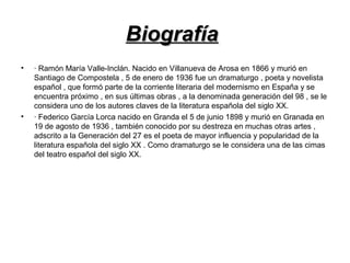 BiografíaBiografía
• · Ramón María Valle-Inclán. Nacido en Villanueva de Arosa en 1866 y murió en
Santiago de Compostela , 5 de enero de 1936 fue un dramaturgo , poeta y novelista
español , que formó parte de la corriente literaria del modernismo en España y se
encuentra próximo , en sus últimas obras , a la denominada generación del 98 , se le
considera uno de los autores claves de la literatura española del siglo XX.
• · Federico García Lorca nacido en Granda el 5 de junio 1898 y murió en Granada en
19 de agosto de 1936 , también conocido por su destreza en muchas otras artes ,
adscrito a la Generación del 27 es el poeta de mayor influencia y popularidad de la
literatura española del siglo XX . Como dramaturgo se le considera una de las cimas
del teatro español del siglo XX.
 