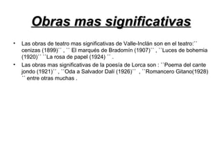 Obras mas significativasObras mas significativas
• Las obras de teatro mas significativas de Valle-Inclán son en el teatro:``
cenizas (1899)´´ , `` El marqués de Bradomín (1907)´´ , ``Luces de bohemia
(1920)´´ ``La rosa de papel (1924) ´´ .
• Las obras mas significativas de la poesía de Lorca son : ``Poema del cante
jondo (1921)´´ , ``Oda a Salvador Dalí (1926)´´ , ``Romancero Gitano(1928)
´´ entre otras muchas .
 