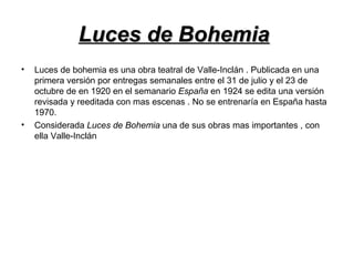 Luces de BohemiaLuces de Bohemia
• Luces de bohemia es una obra teatral de Valle-Inclán . Publicada en una
primera versión por entregas semanales entre el 31 de julio y el 23 de
octubre de en 1920 en el semanario España en 1924 se edita una versión
revisada y reeditada con mas escenas . No se entrenaría en España hasta
1970.
• Considerada Luces de Bohemia una de sus obras mas importantes , con
ella Valle-Inclán
 