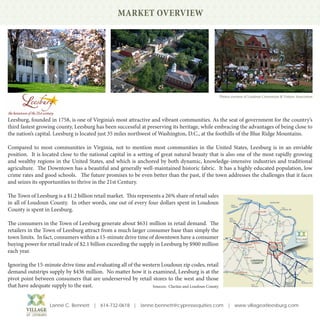 MARKET OVERVIEW




                                                                                                       Photos courtesy of Loudoun Convention & Visitors Association




Leesburg, founded in 1758, is one of Virginia’s most attractive and vibrant communities. As the seat of government for the country’s
third fastest growing county, Leesburg has been successful at preserving its heritage, while embracing the advantages of being close to
the nation’s capital. Leesburg is located just 35 miles northwest of Washington, D.C., at the foothills of the Blue Ridge Mountains.

Compared to most communities in Virginia, not to mention most communities in the United States, Leesburg is in an enviable
position. It is located close to the national capital in a setting of great natural beauty that is also one of the most rapidly growing
and wealthy regions in the United States, and which is anchored by both dynamic, knowledge-intensive industries and traditional
agriculture. The Downtown has a beautiful and generally well-maintained historic fabric. It has a highly educated population, low
crime rates and good schools. The future promises to be even better than the past, if the town addresses the challenges that it faces
and seizes its opportunities to thrive in the 21st Century.

The Town of Leesburg is a $1.2 billion retail market. This represents a 26% share of retail sales
in all of Loudoun County. In other words, one out of every four dollars spent in Loudoun
County is spent in Leesburg.

The consumers in the Town of Leesburg generate about $631 million in retail demand. The
retailers in the Town of Leesburg attract from a much larger consumer base than simply the
town limits. In fact, consumers within a 15-minute drive time of downtown have a consumer
buying power for retail trade of $2.1 billion exceeding the supply in Leesburg by $900 million
each year.

Ignoring the 15-minute drive time and evaluating all of the western Loudoun zip codes, retail
demand outstrips supply by $436 million. No matter how it is examined, Leesburg is at the
pivot point between consumers that are underserved by retail stores to the west and those
that have adequate supply to the east.                          Sources: Claritas and Loudoun County



                   Lanné C. Bennett | 614-732-0618 | lanne.bennett@cypressequities.com | www.villageatleesburg.com
 