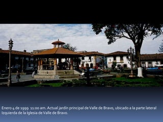 Enero 4 de 1999 11:00 am. Actual jardín principal deValle de Bravo, ubicado a la parte lateral
Izquierda de la Iglesia deValle de Bravo.
 