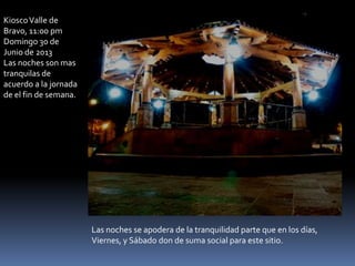 KioscoValle de
Bravo, 11:00 pm
Domingo 30 de
Junio de 2013
Las noches son mas
tranquilas de
acuerdo a la jornada
de el fin de semana.
Las noches se apodera de la tranquilidad parte que en los días,
Viernes, y Sábado don de suma social para este sitio.
 