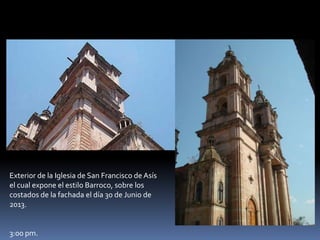 Exterior de la Iglesia de San Francisco de Asís
el cual expone el estilo Barroco, sobre los
costados de la fachada el día 30 de Junio de
2013.
3:00 pm.
 