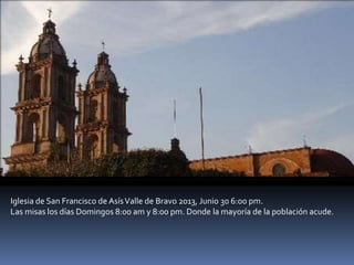 Iglesia de San Francisco de AsísValle de Bravo 2013, Junio 30 6:00 pm.
Las misas los días Domingos 8:00 am y 8:00 pm. Donde la mayoría de la población acude.
 