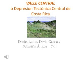 VALLE CENTRAL
ó Depresión Tectónica Central de
Costa Rica
Daniel Rubio, David García y
Sebastián Álpizar 7-4
 