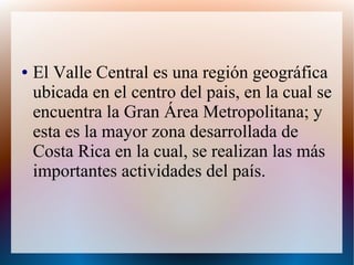 ● El Valle Central es una región geográfica
ubicada en el centro del pais, en la cual se
encuentra la Gran Área Metropolitana; y
esta es la mayor zona desarrollada de
Costa Rica en la cual, se realizan las más
importantes actividades del país.