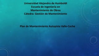 Universidad Alejandro de Humboldt
Escuela de Ingeniería en
Mantenimiento de Obras
Cátedra: Gestión de Mantenimiento
Plan de Mantenimiento Autopista Valle-Coche
 