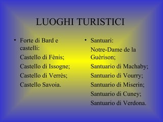 LUOGHI TURISTICI  Forte di Bard e castelli: Castello di Fènis; Castello di Issogne; Castello di Verrès; Castello Savoia. Santuari: Notre-Dame de la Guèrison; Santuario di Machaby; Santuario di Vourry; Santuario di Miserin; Santuario di Cuney; Santuario di Verdona. 