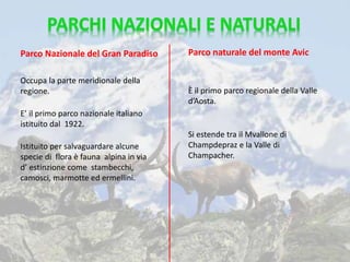 Occupa la parte meridionale della
regione.
E’ il primo parco nazionale italiano
istituito dal 1922.
Istituito per salvaguardare alcune
specie di flora è fauna alpina in via
d’ estinzione come stambecchi,
camosci, marmotte ed ermellini.
Parco Nazionale del Gran Paradiso Parco naturale del monte Avic
È il primo parco regionale della Valle
d’Aosta.
Si estende tra il Mvallone di
Champdepraz e la Valle di
Champacher.
 