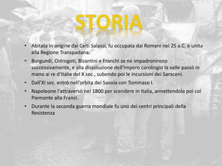 • Abitata in origine dai Celti Salassi, fu occupata dai Romani nel 25 a.C. e unita
alla Regione Transpadana.
• Burgundi, Ostrogoti, Bizantini e Franchi se ne impadronirono
successivamente, e alla dissoluzione dell'Impero carolingio la valle passò in
mano ai re d'Italia del X sec., subendo poi le incursioni dei Saraceni.
• Dall'XI sec. entrò nell'orbita dei Savoia con Tommaso I.
• Napoleone l'attraversò nel 1800 per scendere in Italia, annettendola poi col
Piemonte alla Franci.
• Durante la seconda guerra mondiale fu uno dei centri principali della
Resistenza
 