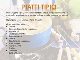 I tipi di pane sono: Micoula e Pane di Segale.
Alcuni piatti tipici sono:
• Fontina
• Camoscio-Capriolo alla valdostana
• Seupa de grì
• Soupe valpellinentze
• Soupe paysanne
• Fondue
• Costoletta alla valdostana
• Blanc manger
• Tegole di Aosta
• Brochat
• Fiandolein
• Caffè valdostano
In una regione alpina, dove l'allevamento ha un suo ruolo predominante ed
essenziale, la cucina trova le sue basi nelle carni, nelle verdure e nei latticini.
 